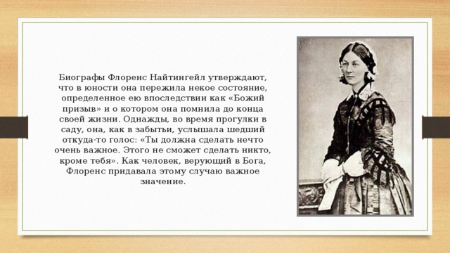 Биографы Флоренс Найтингейл утверждают, что в юности она пережила некое состояние, определенное ею впоследствии как «Божий призыв» и о котором она помнила до конца своей жизни. Однажды, во время прогулки в саду, она, как в забытьи, услышала шедший откуда-то голос: «Ты должна сделать нечто очень важное. Этого не сможет сделать никто, кроме тебя». Как человек, верующий в Бога, Флоренс придавала этому случаю важное значение. 