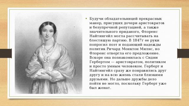 Будучи обладательницей прекрасных манер, присущих дочери аристократов и безупречной репутацией, а также значительного приданого, Флоренс Найтингейл могла рассчитывать на блестящую партию. В 1847г ее руки попросил поэт и подающий надежды политик Ричард Монктон Милнс, но Флоренс отвергла его предложение. Вскоре она познакомилась с Сидни Гербертом — аристократом, политиком и просто умным человеком. Герберт и Найтингейл сразу же понравились друг другу и на всю жизнь стали близкими друзьями. Но дальше дружбы дело пойти не могло, поскольку Герберт уже был женат. 