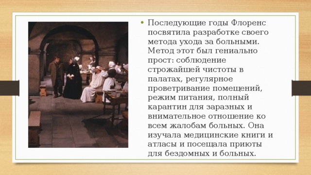 Последующие годы Флоренс посвятила разработке своего метода ухода за больными. Метод этот был гениально прост: соблюдение строжайшей чистоты в палатах, регулярное проветривание помещений, режим питания, полный карантин для заразных и внимательное отношение ко всем жалобам больных. Она изучала медицинские книги и атласы и посещала приюты для бездомных и больных. 