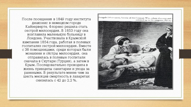 После посещения в 1849 году института диаконис в немецком городе Кайзерверте, Флоренс решила стать сестрой милосердия. В 1853 году она возглавила маленькую больницу в Лондоне. Участвовала в Крымской кампании 1854 года, работая в полевых госпиталях сестрой милосердия. Вместе с 38 помощницами, среди которых были монахини и сёстры милосердия, она отправилась в полевые госпитали сначала в Скутари (Турция), а затем в Крым. Последовательно проводила в жизнь принципы санитарии и ухода за ранеными. В результате менее чем за шесть месяцев смертность в лазаретах снизилась с 42 до 2,2 %. 