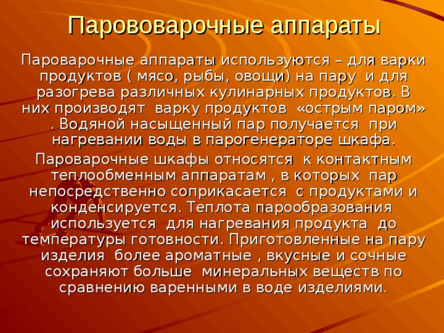 Парововарочные аппараты Пароварочные аппараты используются – для варки продуктов ( мясо, рыбы, овощи) на пару и для разогрева различных кулинарных продуктов. В них производят варку продуктов «острым паром» . Водяной насыщенный пар получается при нагревании воды в парогенераторе шкафа. Пароварочные шкафы относятся к контактным теплообменным аппаратам , в которых пар непосредственно соприкасается с продуктами и конденсируется. Теплота парообразования используется для нагревания продукта до температуры готовности. Приготовленные на пару изделия более ароматные , вкусные и сочные сохраняют больше минеральных веществ по сравнению варенными в воде изделиями. 