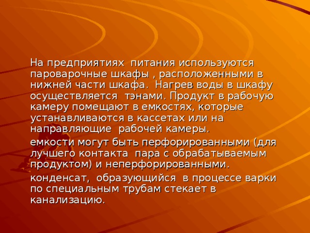   На предприятиях питания используются пароварочные шкафы , расположенными в нижней части шкафа. Нагрев воды в шкафу осуществляется тэнами. Продукт в рабочую камеру помещают в емкостях, которые устанавливаются в кассетах или на направляющие рабочей камеры.  емкости могут быть перфорированными (для лучшего контакта пара с обрабатываемым продуктом) и неперфорированными.   конденсат, образующийся в процессе варки по специальным трубам стекает в канализацию. 