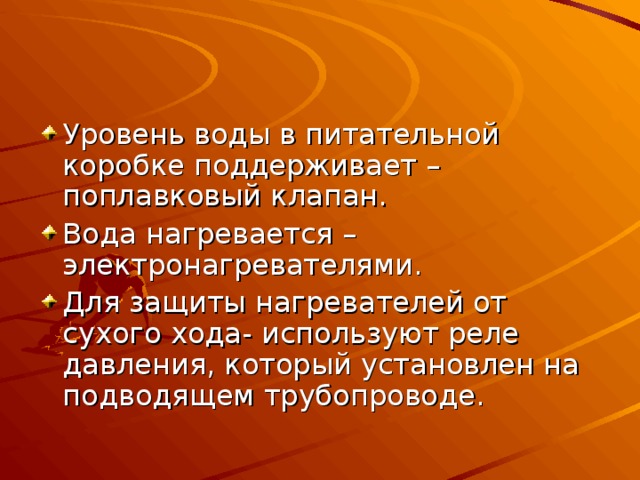 Уровень воды в питательной коробке поддерживает –поплавковый клапан. Вода нагревается – электронагревателями. Для защиты нагревателей от сухого хода- используют реле давления, который установлен на подводящем трубопроводе. 