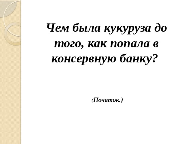 Чем была кукуруза до того, как попала в консервную банку? ( Початок.) 