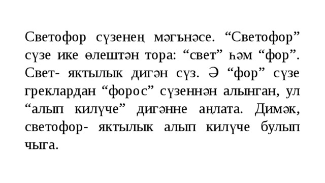 Светофор сүзенең мәгънәсе. “Светофор” сүзе ике өлештән тора: “свет” һәм “фор”. Свет- яктылык дигән сүз. Ә “фор” сүзе греклардан “форос” сүзеннән алынган, ул “алып килүче” дигәнне аңлата. Димәк, светофор- яктылык алып килүче булып чыга. 