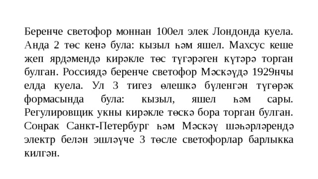 Беренче светофор моннан 100ел элек Лондонда куела. Анда 2 төс кенә була: кызыл һәм яшел. Махсус кеше җеп ярдәмендә кирәкле төс түгәрәген күтәрә торган булган. Россиядә беренче светофор Мәскәүдә 1929нчы елда куела. Ул 3 тигез өлешкә бүленгән түгөрәк формасында була: кызыл, яшел һәм сары. Регулировщик укны кирәкле төскә бора торган булган. Соңрак Санкт-Петербург һәм Мәскәү шәһәрләрендә электр белән эшләүче 3 төсле светофорлар барлыкка килгән. 