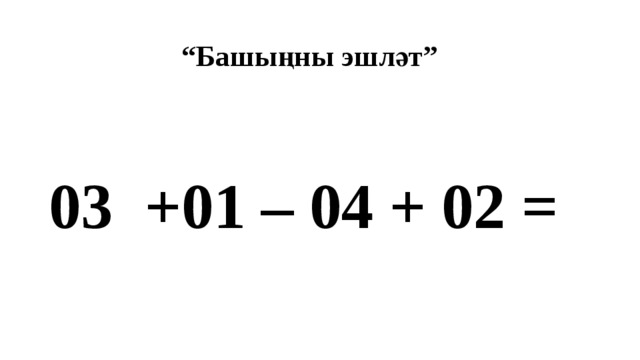 “ Башыңны эшләт” 03 +01 – 04 + 02 = 