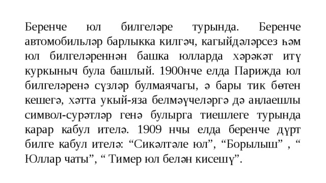 Беренче юл билгеләре турында. Беренче автомобильләр барлыкка килгәч, кагыйдәләрсез һәм юл билгеләреннән башка юлларда хәрәкәт итү куркыныч була башлый. 1900нче елда Парижда юл билгеләренә сүзләр булмаячагы, ә бары тик бөтен кешегә, хәтта укый-яза белмәүчеләргә дә аңлаешлы символ-сурәтләр генә булырга тиешлеге турында карар кабул ителә. 1909 нчы елда беренче дүрт билге кабул ителә: “Сикәлтәле юл”, “Борылыш” , “ Юллар чаты”, “ Тимер юл белән кисешү”. 