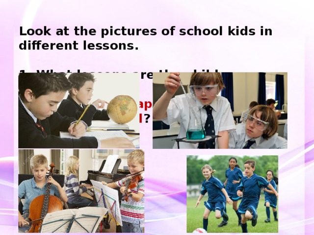 Look at the pictures of school kids in different lessons.   1. What lessons are the children having?  2. Do they look happy / unhappy / interested / bored ? 