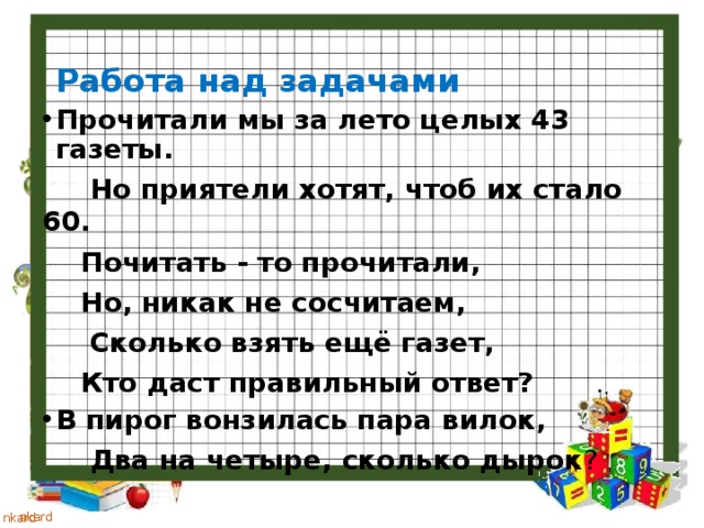 Работа над задачами Прочитали мы за лето целых 43 газеты.  Но приятели хотят, чтоб их стало 60.  Почитать - то прочитали,  Но, никак не сосчитаем,  Сколько взять ещё газет,  Кто даст правильный ответ? В пирог вонзилась пара вилок,  Два на четыре, сколько дырок ? 