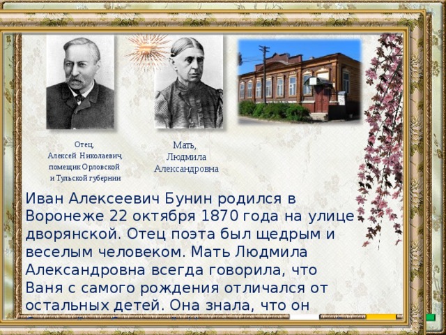 Мать, Людмила Александровна Отец, Алексей Николаевич, помещик Орловской и Тульской губернии Иван Алексеевич Бунин родился в Воронеже 22 октября 1870 года на улице дворянской. Отец поэта был щедрым и веселым человеком. Мать Людмила Александровна всегда говорила, что Ваня с самого рождения отличался от остальных детей. Она знала, что он будет “особенным”. Ни у кого нет такой тонкой души, как у него. 