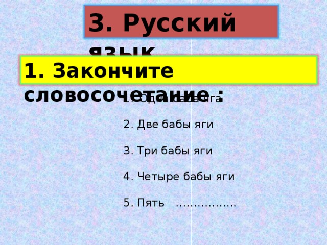 3. Русский язык 1. Закончите словосочетание : Одна баба яга  2. Две бабы яги 3. Три бабы яги 4. Четыре бабы яги 5. Пять …………….. 