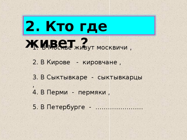 2. Кто где живет ? В Москве живут москвичи ,  2. В Кирове - кировчане , 3. В Сыктывкаре - сыктывкарцы , 4. В Перми - пермяки , 5. В Петербурге - ………………….. 