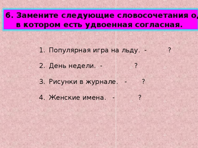 6. Замените следующие словосочетания одним словом,  в котором есть удвоенная согласная. Популярная игра на льду. - ?  День недели. - ?  Рисунки в журнале. - ?  Женские имена. - ? 