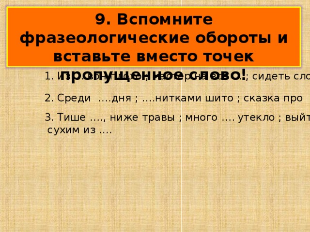 9. Вспомните фразеологические обороты и вставьте вместо точек пропущенное слово! 1. Из ….вон плохо ; мастер на все ….; сидеть сложа ….; 2. Среди ….дня ; ….нитками шито ; сказка про … бычка ; 3. Тише …., ниже травы ; много …. у текло ; выйти  сухим из …. 