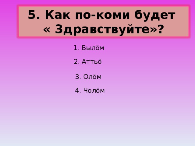 5. Как по-коми будет « Здравствуйте»? 1. Выл ö м 2. Атть ö 3. Ол ö м 4. Чол ö м 