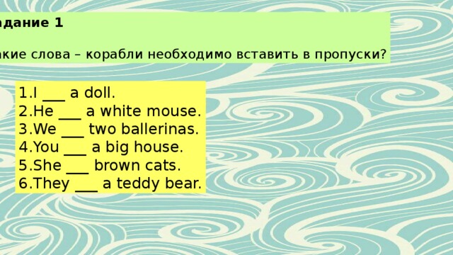 Задание 1 Какие слова – корабли необходимо вставить в пропуски? I ___ a doll. He ___ a white mouse. We ___ two ballerinas. You ___ a big house. She ___ brown cats. They ___ a teddy bear. 