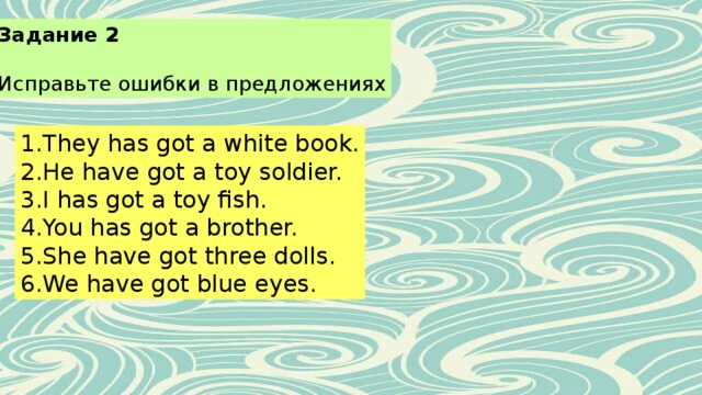 Задание 2 Исправьте ошибки в предложениях They has got a white book. He have got a toy soldier. I has got a toy fish. You has got a brother. She have got three dolls. We have got blue eyes. 