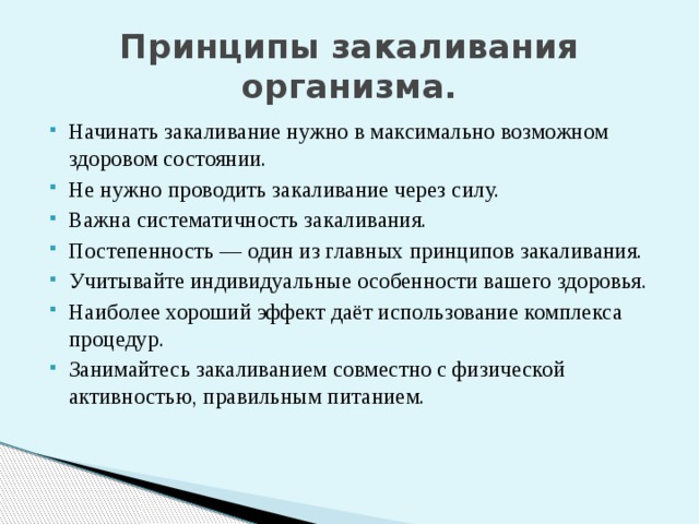 Принципы закаливания организма. Начинать закаливание нужно в максимально возможном здоровом состоянии. Не нужно проводить закаливание через силу. Важна систематичность закаливания. Постепенность — один из главных принципов закаливания. Учитывайте индивидуальные особенности вашего здоровья. Наиболее хороший эффект даёт использование комплекса процедур. Занимайтесь закаливанием совместно с физической активностью, правильным питанием. Жизнь человека в наше время зависит так же, как и в прошлые века, от сил природы — воды, воздуха, солнца. Пользуйтесь ими и приобретайте здоровье, долголетие и гармонию с окружающим миром!  