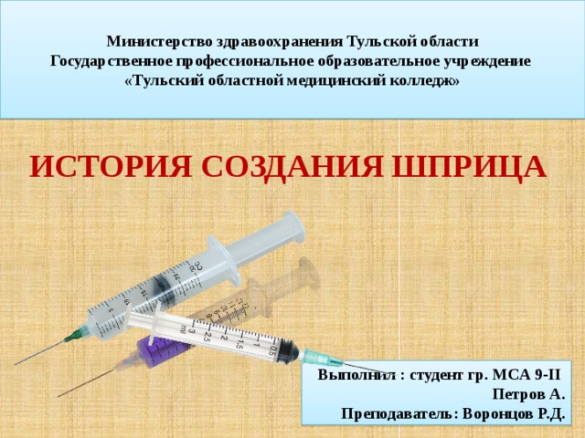  Министерство здравоохранения Тульской области  Государственное профессиональное образовательное учреждение  «Тульский областной медицинский колледж»   История создания шприца Выполнил : студент гр. МСА 9-II Петров А. Преподаватель: Воронцов Р.Д. 