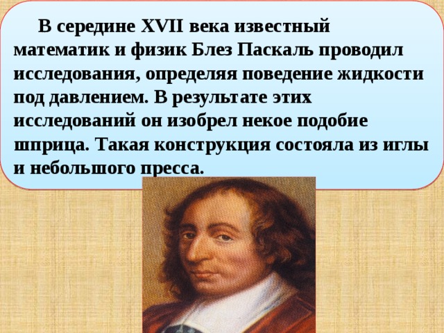  В середине XVII века известный математик и физик Блез Паскаль проводил исследования, определяя поведение жидкости под давлением. В результате этих исследований он изобрел некое подобие шприца. Такая конструкция состояла из иглы и небольшого пресса.   