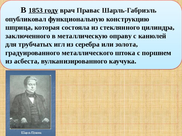   В  1853 году  врач Правас Шарль-Габриэль опубликовал функциональную конструкцию шприца, которая состояла из стеклянного цилиндра, заключенного в металлическую оправу с канюлей для трубчатых игл из серебра или золота, градуированного металлического штока с поршнем из асбеста, вулканизированного каучука. 
