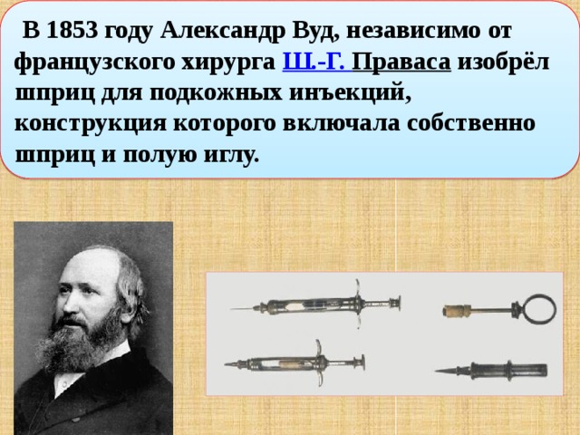   В 1853 году Александр Вуд, независимо от французского хирурга  Ш.-Г. Праваса  изобрёл шприц для подкожных инъекций, конструкция которого включала собственно шприц и полую иглу. 
