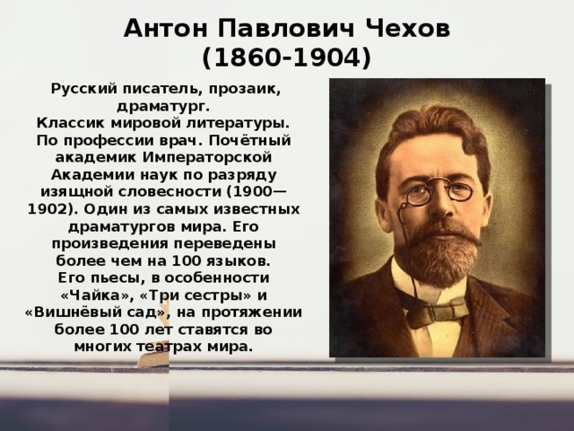 Антон Павлович Чехов  (1860-1904)   Русский писатель, прозаик, драматург. Классик мировой литературы. По профессии врач. Почётный академик Императорской Академии наук по разряду изящной словесности (1900—1902). Один из самых известных драматургов мира. Его произведения переведены более чем на 100 языков. Его пьесы, в особенности «Чайка», «Три сестры» и «Вишнёвый сад», на протяжении более 100 лет ставятся во многих театрах мира. 