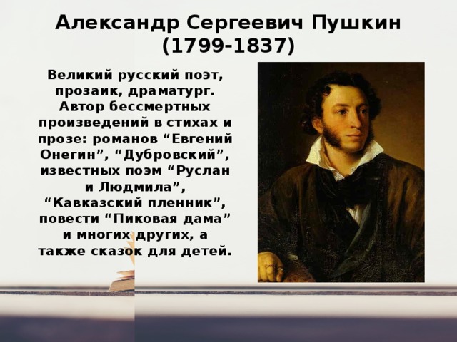 Александр Сергеевич Пушкин  (1799-1837) Великий русский поэт, прозаик, драматург. Автор бессмертных произведений в стихах и прозе: романов “Евгений Онегин”, “Дубровский”, известных поэм “Руслан и Людмила”, “Кавказский пленник”, повести “Пиковая дама” и многих других, а также сказок для детей.   