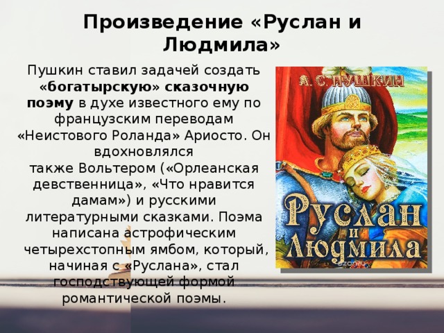 Произведение «Руслан и Людмила» Пушкин ставил задачей создать «богатырскую» сказочную поэму в духе известного ему по французским переводам «Неистового Роланда» Ариосто. Он вдохновлялся также Вольтером («Орлеанская девственница», «Что нравится дамам») и русскими литературными сказками. Поэма написана астрофическим   четырехстопным ямбом, который, начиная с «Руслана», стал господствующей формой романтической поэмы. 