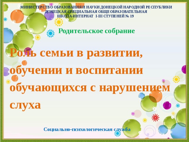 МИНИСТЕРСТВО ОБРАЗОВАНИЯ И НАУКИ ДОНЕЦКОЙ НАРОДНОЙ РЕСПУБЛИКИ  ДОНЕЦКАЯ СПЕЦИАЛЬНАЯ ОБЩЕОБРАЗОВАТЕЛЬНАЯ  ШКОЛА-ИНТЕРНАТ І-ІІІ СТУПЕНЕЙ № 19    Родительское собрание Роль семьи в развитии, обучении и воспитании обучающихся с нарушением слуха   Социально-психологическая служба 