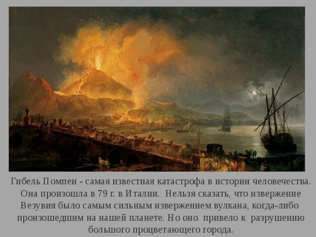 Гибель Помпеи - самая известная катастрофа в истории человечества.  Она произошла в 79 г. в Италии. Нельзя сказать, что извержение Везувия было самым сильным извержением вулкана, когда-либо произошедшим на нашей планете. Но оно привело к разрушению большого процветающего города. 