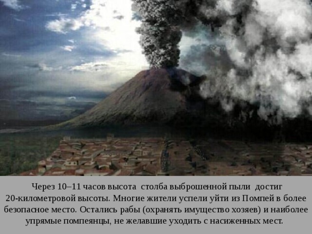  Через 10–11 часов высота столба выброшенной пыли достиг 20-километровой высоты. Многие жители успели уйти из Помпей в более безопасное место. Остались рабы (охранять имущество хозяев) и наиболее упрямые помпеянцы, не желавшие уходить с насиженных мест. 