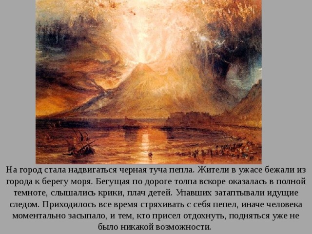 На город стала надвигаться черная туча пепла. Жители в ужасе бежали из города к берегу моря. Бегущая по дороге толпа вскоре оказалась в полной темноте, слышались крики, плач детей. Упавших затаптывали идущие следом. Приходилось все время стряхивать с себя пепел, иначе человека моментально засыпало, и тем, кто присел отдохнуть, подняться уже не было никакой возможности. 