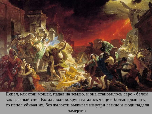 Пепел, как стаи мошек, падал на землю, и она становилось серо - белой, как грязный снег. Когда люди вокруг пытались чаще и больше дышать, то пепел убивал их, без жалости выжигал изнутри лёгкие и люди падали замертво . 