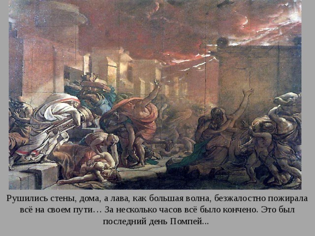 Рушились стены, дома, а лава, как большая волна, безжалостно пожирала всё на своем пути… За несколько часов всё было кончено. Это был последний день Помпей... 