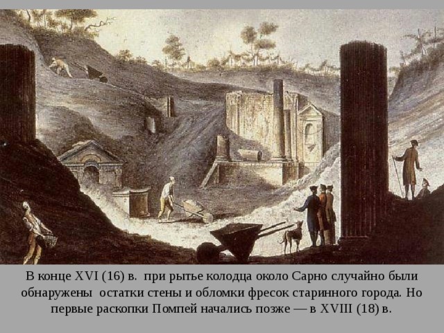 В конце XVI (16) в. при рытье колодца около Сарно случайно были обнаружены остатки стены и обломки фресок старинного города. Но первые раскопки Помпей начались позже — в XVIII (18) в. 