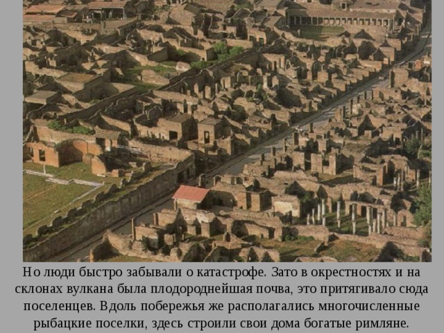 Но люди быстро забывали о катастрофе. Зато в окрестностях и на склонах вулкана была плодороднейшая почва, это притягивало сюда поселенцев. Вдоль побережья же располагались многочисленные рыбацкие поселки, здесь строили свои дома богатые римляне. 