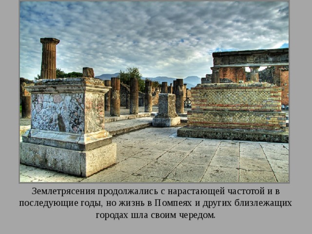 Землетрясения продолжались с нарастающей частотой и в последующие годы, но жизнь в Помпеях и других близлежащих городах шла своим чередом. 