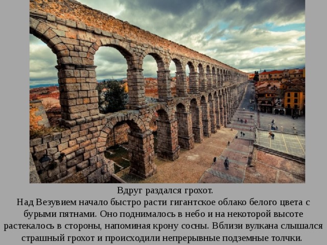 Вдруг раздался грохот. Над Везувием начало быстро расти гигантское облако белого цвета с бурыми пятнами. Оно поднималось в небо и на некоторой высоте растекалось в стороны, напоминая крону сосны. Вблизи вулкана слышался страшный грохот и происходили непрерывные подземные толчки. 