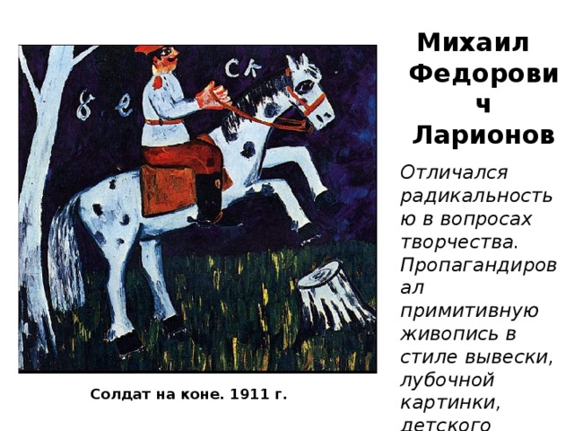 Михаил Федорович Ларионов Отличался радикальностью в вопросах творчества. Пропагандировал примитивную живопись в стиле вывески, лубочной картинки, детского рисунка. Солдат на коне. 1911 г. 