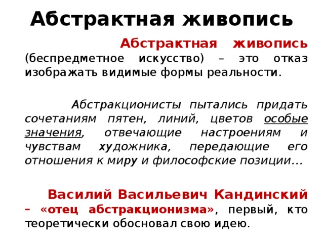 Абстрактная живопись  Абстрактная живопись (беспредметное искусство) – это отказ изображать видимые формы реальности.  Абстракционисты пытались придать сочетаниям пятен, линий, цветов особые значения , отвечающие настроениям и чувствам художника, передающие его отношения к миру и философские позиции…  Василий Васильевич Кандинский –  «отец абстракционизма» , первый, кто теоретически обосновал свою идею. 