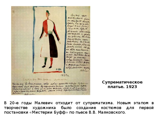 Супрематическое платье. 1923   В 20-е годы Малевич отходит от супрематизма. Новым этапом в творчестве художника было создание костюмов для первой постановки «Мистерии Буфф» по пьесе В.В. Маяковского. 