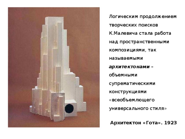 Логическим продолжением творческих поисков К.Малевича стала работа над пространственными композициями, так называемыми архитектонами – объемными супрематическими конструкциями «всеобъемлющего универсального стиля» Архитектон «Гота». 1923 