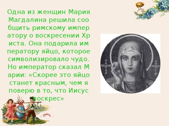 Одна из женщин Мария Магдалина решила сообщить римскому императору о воскресении Христа. Она подарила императору яйцо, которое символизировало чудо. Но император сказал Марии: «Скорее это яйцо станет красным, чем я поверю в то, что Иисус воскрес» 
