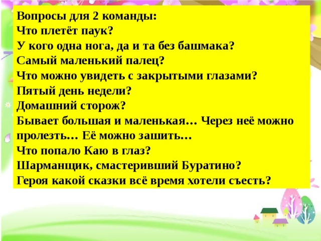 Вопросы для 2 команды: Что плетёт паук?  У кого одна нога, да и та без башмака?  Самый маленький палец?  Что можно увидеть с закрытыми глазами?  Пятый день недели? Домашний сторож?  Бывает большая и маленькая… Через неё можно пролезть… Её можно зашить…  Что попало Каю в глаз?  Шарманщик, смастеривший Буратино?  Героя какой сказки всё время хотели съесть? 