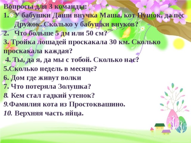 Вопросы для 3 команды: У бабушки Даши внучка Маша, кот Пушок, да пёс Дружок. Сколько у бабушки внуков?  Что больше 5 дм или 50 см? 3. Тройка лошадей проскакала 30 км. Сколько проскакала каждая?  4. Ты, да я, да мы с тобой. Сколько нас?  5.Сколько недель в месяце? 6. Дом где живут волки 7. Что потеряла Золушка? 8. Кем стал гадкий утенок?  9. Фамилия кота из Простоквашино.  10. Верхняя часть яйца.  