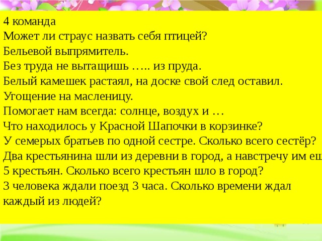 4 команда Может ли страус назвать себя птицей?  Бельевой выпрямитель.  Без труда не вытащишь ….. из пруда.  Белый камешек растаял, на доске свой след оставил.  Угощение на масленицу.   Помогает нам всегда: солнце, воздух и …   Что находилось у Красной Шапочки в корзинке? У семерых братьев по одной сестре. Сколько всего сестёр? Два крестьянина шли из деревни в город, а навстречу им ещё 5 крестьян. Сколько всего крестьян шло в город? 3 человека ждали поезд 3 часа. Сколько времени ждал каждый из людей?   