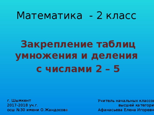 Математика - 2 класс Закрепление таблиц умножения и деления с числами 2 – 5 г. Шымкент 2017-2018 уч.г. осш №30 имени О.Жандосов а Учитель начальных классов высшей категории Афанасьева Елена Игоревна 