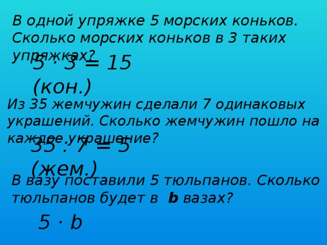 В одной упряжке 5 морских коньков. Сколько морских коньков в 3 таких упряжках? 5 · 3 = 15 (кон.) Из 35 жемчужин сделали 7 одинаковых украшений. Сколько жемчужин пошло на каждое украшение? 35 : 7 = 5 (жем.) В вазу поставили 5 тюльпанов. Сколько тюльпанов будет в b вазах? 5 · b 